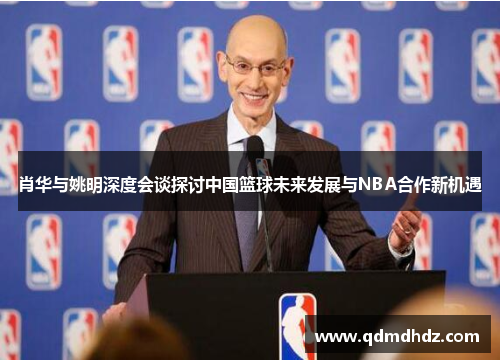 肖华与姚明深度会谈探讨中国篮球未来发展与NBA合作新机遇