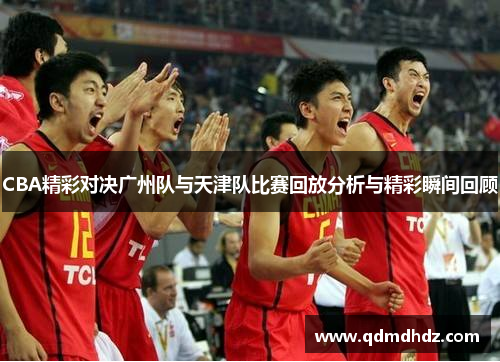 CBA精彩对决广州队与天津队比赛回放分析与精彩瞬间回顾